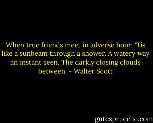 When true friends meet in adverse hour; 'Tis like a sunbeam through a shower. A watery way an instant seen, The darkly closing clouds between. - Walter Scott