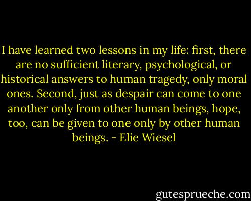 I have learned two lessons in my life: first, there are no sufficient literary, psychological, or historical answers to human tragedy, only moral ones. Second, just as despair can come to one another only from other human beings, hope, too, can be given to one only by other human beings. - Elie Wiesel