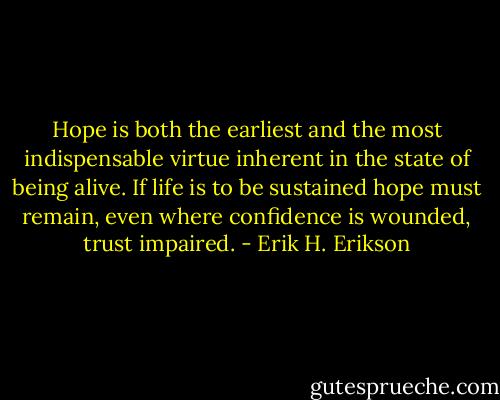 Hope is both the earliest and the most indispensable virtue inherent in the state of being alive. If life is to be sustained hope must remain, even where confidence is wounded, trust impaired. - Erik H. Erikson