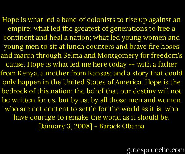 Hope is what led a band of colonists to rise up against an empire; what led the greatest of generations to free a continent and heal a nation; what led young women and young men to sit at lunch counters and brave fire hoses and march through Selma and Montgomery for freedom's cause. Hope is what led me here today -- with a father from Kenya, a mother from Kansas; and a story that could only happen in the United States of America. Hope is the bedrock of this nation; the belief that our destiny will not be written for us, but by us; by all those men and women who are not content to settle for the world as it is; who have courage to remake the world as it should be. [January 3, 2008] - Barack Obama