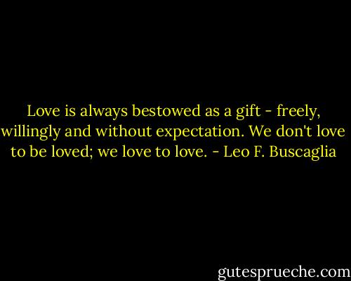 Love is always bestowed as a gift - freely, willingly and without expectation. We don't love to be loved; we love to love. - Leo F. Buscaglia