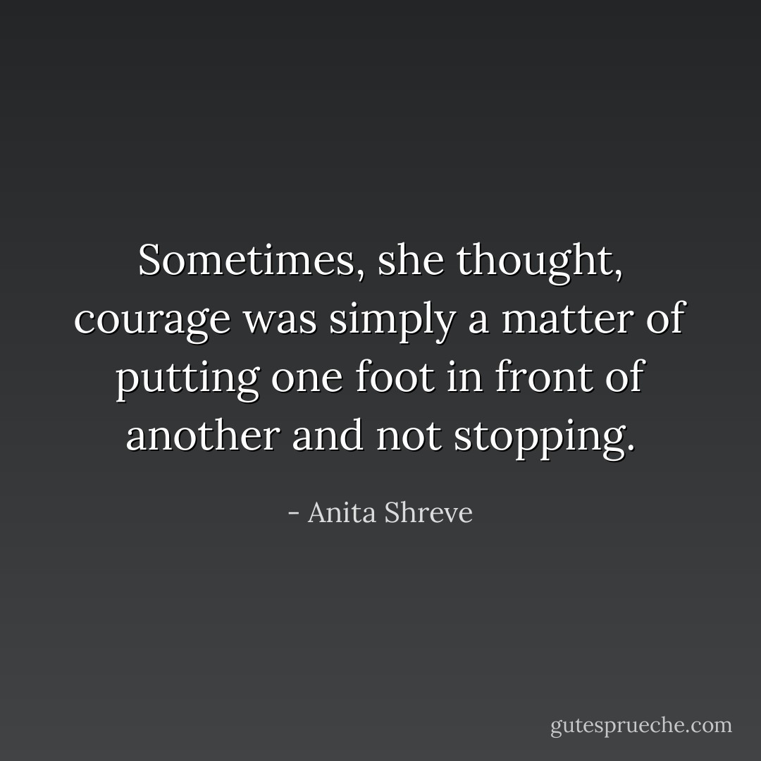 Sometimes, she thought, courage was simply a matter of putting one foot in front of another and not stopping. - Anita Shreve