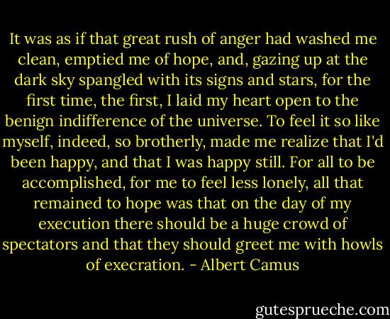 It was as if that great rush of anger had washed me clean, emptied me of hope, and, gazing up at the dark sky spangled with its signs and stars, for the first time, the first, I laid my heart open to the benign indifference of the universe.<br />To feel it so like myself, indeed, so brotherly, made me realize that I'd been happy, and that I was happy still. For all to be accomplished, for me to feel less lonely, all that remained to hope was that on the day of my execution there should be a huge crowd of spectators and that they should greet me with howls of execration. - Albert Camus