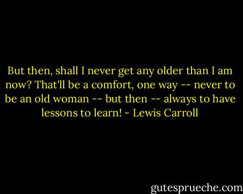 But then, shall I never get any older than I am now? That'll be a comfort, one way -- never to be an old woman -- but then -- always to have lessons to learn! - Lewis Carroll