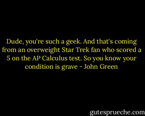 Dude, you're such a geek. And that's coming from an overweight Star Trek fan who scored a 5 on the AP Calculus test. So you know your condition is grave - John Green