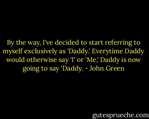 By the way, I've decided to start referring to myself exclusively as 'Daddy.' Everytime Daddy would otherwise say 'I' or 'Me,' Daddy is now going to say 'Daddy. - John Green