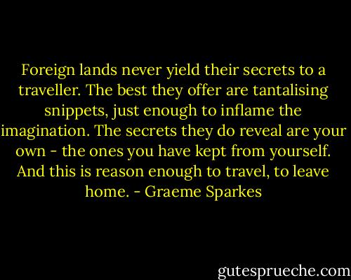 Foreign lands never yield their secrets to a traveller. The best they offer are tantalising snippets, just enough to inflame the imagination. The secrets they do reveal are your own - the ones you have kept from yourself. And this is reason enough to travel, to leave home. - Graeme Sparkes