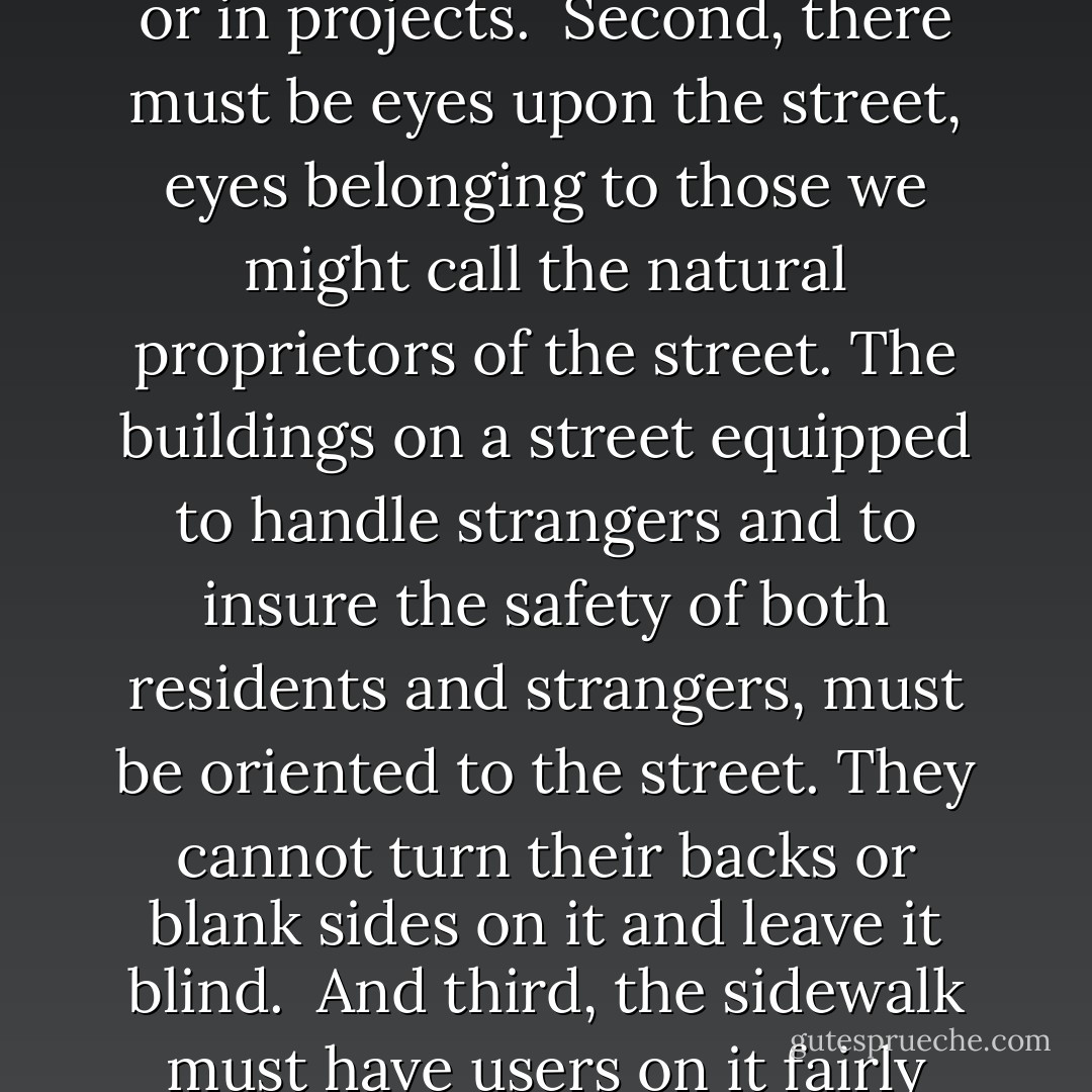 A city street equipped to handle strangers, and to make a safety asset, in itself, our of the presence of strangers, as the streets of successful city neighborhoods always do, must have three main qualities:<br /><br />First, there must be a clear demarcation between what is public space and what is private space. Public and private spaces cannot ooze into each other as they do typically in suburban settings or in projects.<br /><br />Second, there must be eyes upon the street, eyes belonging to those we might call the natural proprietors of the street. The buildings on a street equipped to handle strangers and to insure the safety of both residents and strangers, must be oriented to the street. They cannot turn their backs or blank sides on it and leave it blind.<br /><br />And third, the sidewalk must have users on it fairly continuously, both to add to the number of effective eyes on the street and to induce the people in buildings along the street to watch the sidewalks in sufficient numbers. Nobody enjoys sitting on a stoop or looking out a window at an empty street. Almost nobody does such a thing. Large numbers of people entertain themselves, off and on, by watching street activity. - Jane Jacobs