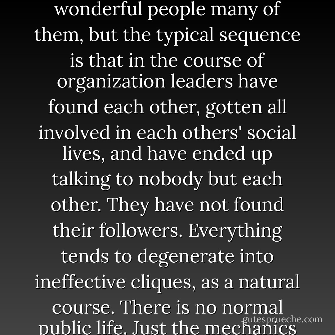 [Public housing projects] are not lacking in natural leaders,' [Ellen Lurie, a social worker in East Harlem] says. 'They contain people with real ability, wonderful people many of them, but the typical sequence is that in the course of organization leaders have found each other, gotten all involved in each others' social lives, and have ended up talking to nobody but each other. They have not found their followers. Everything tends to degenerate into ineffective cliques, as a natural course. There is no normal public life. Just the mechanics of people learning what s going on is so difficult. It all makes the simplest social gain extra hard for these people. - Jane Jacobs