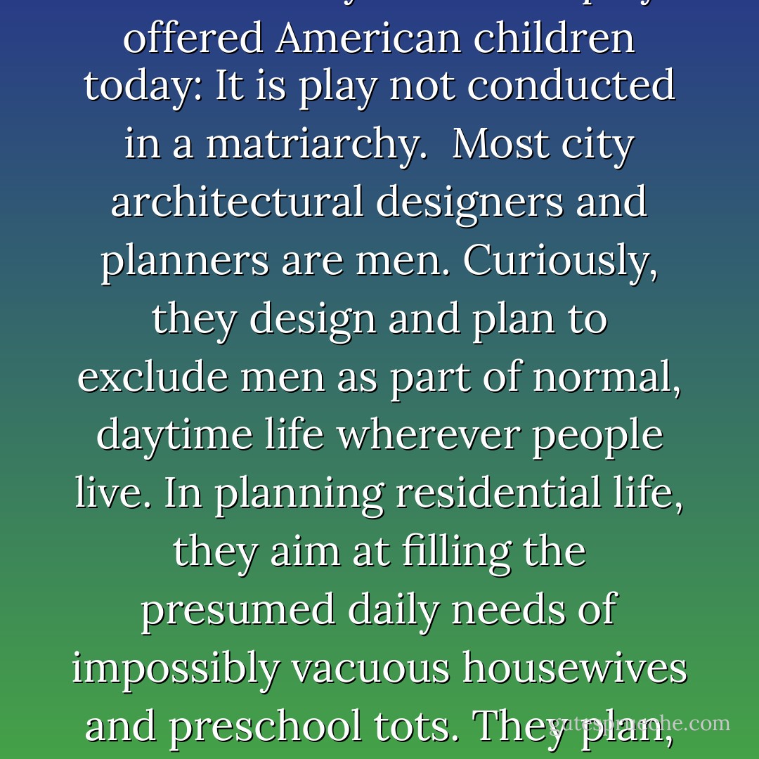 Play on lively, diversified sidewalks differs from virtually all other daily incidental play offered American children today: It is play not conducted in a matriarchy.<br /><br />Most city architectural designers and planners are men. Curiously, they design and plan to exclude men as part of normal, daytime life wherever people live. In planning residential life, they aim at filling the presumed daily needs of impossibly vacuous housewives and preschool tots. They plan, in short, strictly for matriarchal societies. - Jane Jacobs