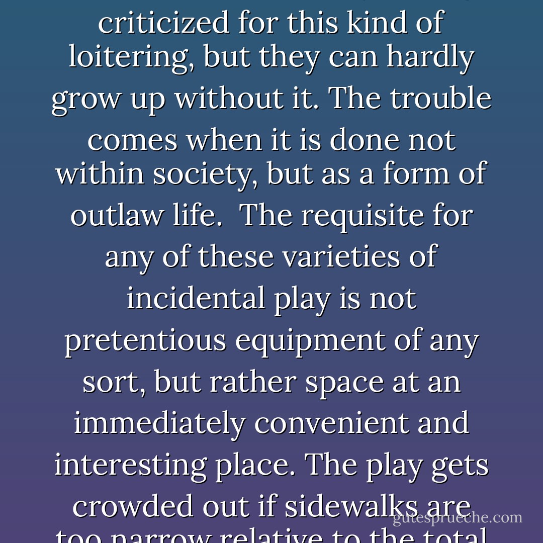 As children get older, this incidental outdoor activity--say, while waiting to be called to eat--becomes less bumptious, physically and entails more loitering with others, sizing people up, flirting, talking, pushing, shoving and horseplay. Adolescents are always being criticized for this kind of loitering, but they can hardly grow up without it. The trouble comes when it is done not within society, but as a form of outlaw life.<br /><br />The requisite for any of these varieties of incidental play is not pretentious equipment of any sort, but rather space at an immediately convenient and interesting place. The play gets crowded out if sidewalks are too narrow relative to the total demands put on them. It is especially crowded out if the sidewalks also lack minor irregularities in building line. An immense amount of both loitering and play goes on in shallow sidewalk niches out of the line of moving pedestrian feet. - Jane Jacobs