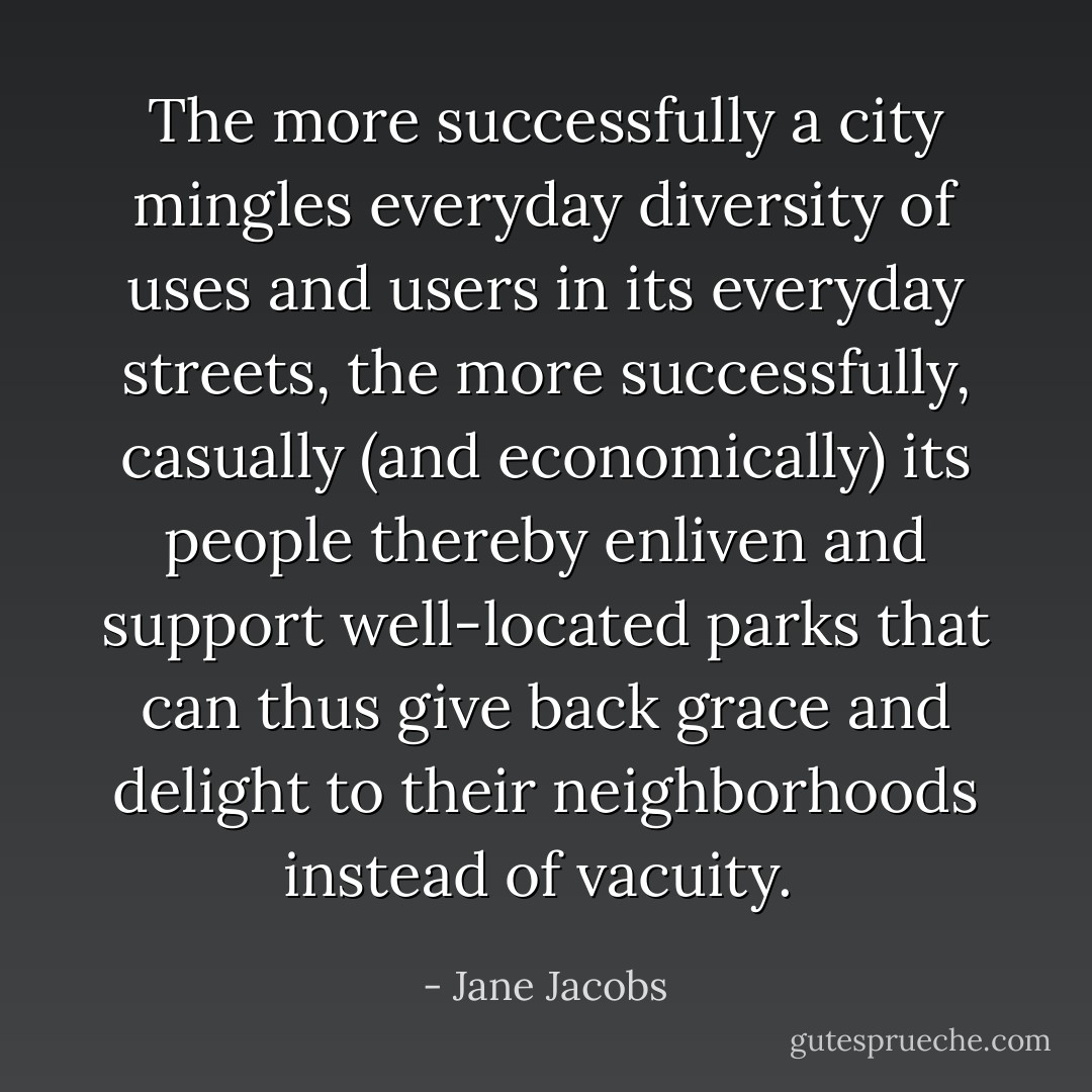 The more successfully a city mingles everyday diversity of uses and users in its everyday streets, the more successfully, casually (and economically) its people thereby enliven and support well-located parks that can thus give back grace and delight to their neighborhoods instead of vacuity.  - Jane Jacobs