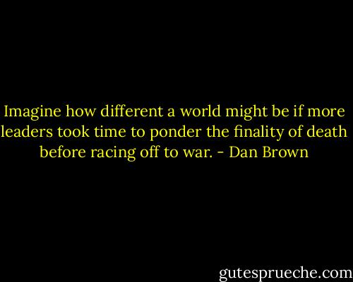 Imagine how different a world might be if more leaders took time to ponder the finality of death before racing off to war. - Dan Brown