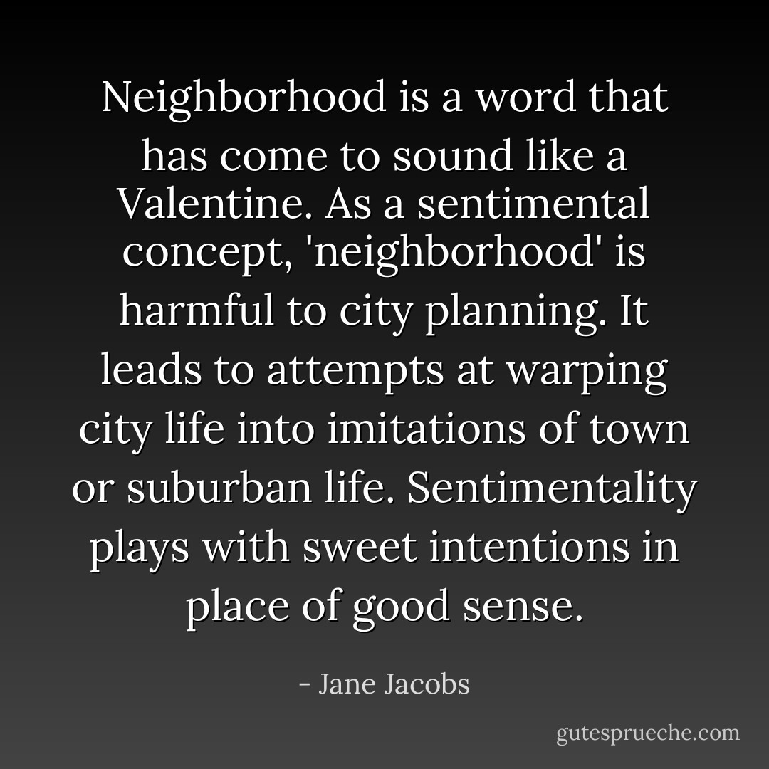 Neighborhood is a word that has come to sound like a Valentine. As a sentimental concept, 'neighborhood' is harmful to city planning. It leads to attempts at warping city life into imitations of town or suburban life. Sentimentality plays with sweet intentions in place of good sense. - Jane Jacobs