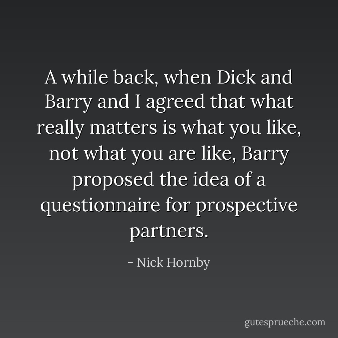 A while back, when Dick and Barry and I agreed that what really matters is what you like, not what you are like, Barry proposed the idea of a questionnaire for prospective partners. - Nick Hornby