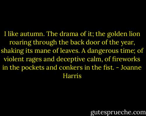 I like autumn. The drama of it; the golden lion roaring through the back door of the year, shaking its mane of leaves. A dangerous time; of violent rages and deceptive calm, of fireworks in the pockets and conkers in the fist. - Joanne Harris