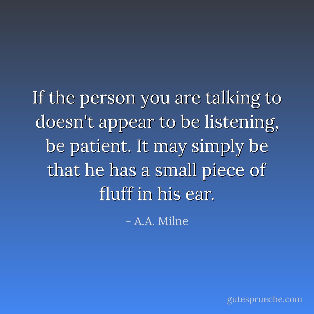 If the person you are talking to doesn't appear to be listening, be patient. It may simply be that he has a small piece of fluff in his ear. - A.A. Milne