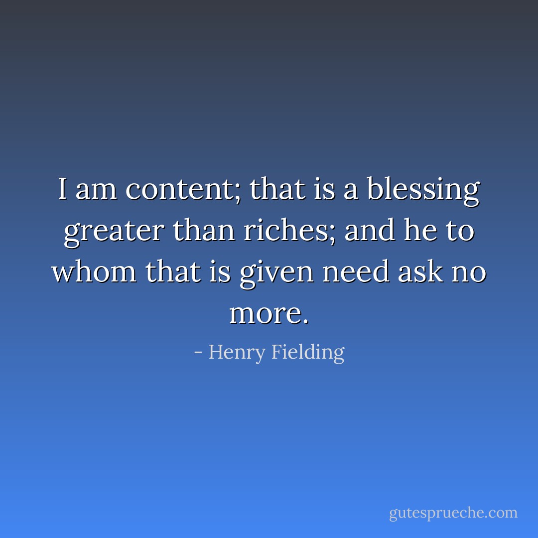 I am content; that is a blessing greater than riches; and he to whom that is given need ask no more. - Henry Fielding