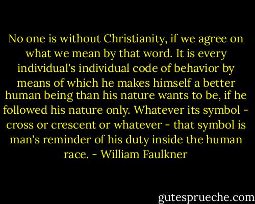 No one is without Christianity, if we agree on what we mean by that word. It is every individual's individual code of behavior by means of which he makes himself a better human being than his nature wants to be, if he followed his nature only. Whatever its symbol - cross or crescent or whatever - that symbol is man's reminder of his duty inside the human race. - William Faulkner