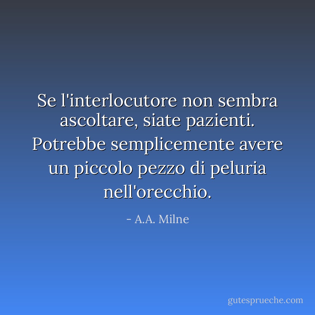 Se l'interlocutore non sembra ascoltare, siate pazienti. Potrebbe semplicemente avere un piccolo pezzo di peluria nell'orecchio. - A.A. Milne