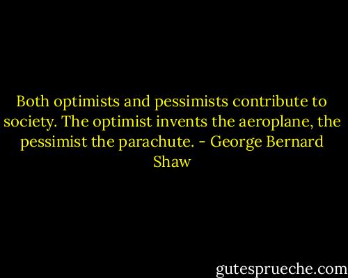 Both optimists and pessimists contribute to society. The optimist invents the aeroplane, the pessimist the parachute. - George Bernard Shaw