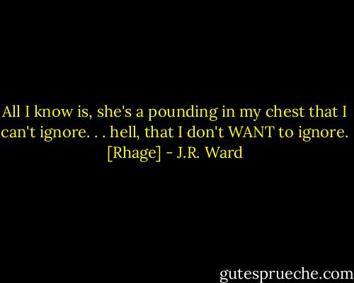 All I know is, she's a pounding in my chest that I can't ignore. . . hell, that I don't WANT to ignore. [Rhage] - J.R. Ward