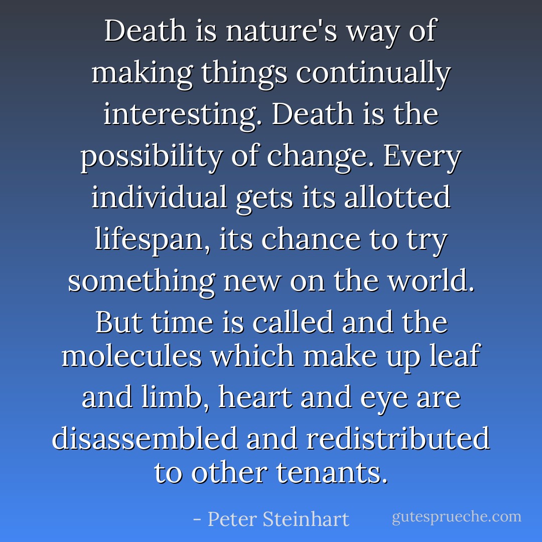 Death is nature's way of making things continually interesting. Death is the possibility of change. Every individual gets its allotted lifespan, its chance to try something new on the world. But time is called and the molecules which make up leaf and limb, heart and eye are disassembled and redistributed to other tenants. - Peter Steinhart