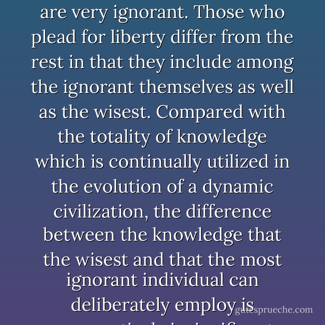 All political theories assume, of course, that most individuals are very ignorant. Those who plead for liberty differ from the rest in that they include among the ignorant themselves as well as the wisest. Compared with the totality of knowledge which is continually utilized in the evolution of a dynamic civilization, the difference between the knowledge that the wisest and that the most ignorant individual can deliberately employ is comparatively insignificant. - Friedrich A. Hayek
