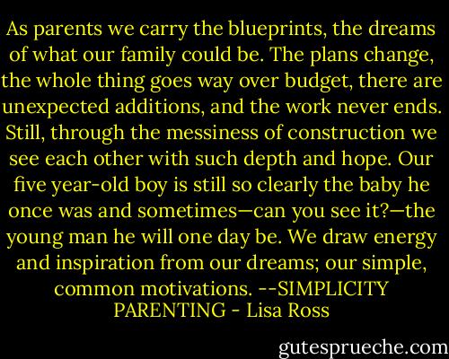 As parents we carry the blueprints, the dreams of what our family could be. The plans change, the whole thing goes way over budget, there are unexpected additions, and the work never ends. Still, through the messiness of construction we see each other with such depth and hope. Our five year-old boy is still so clearly the baby he once was and sometimes—can you see it?—the young man he will one day be. We draw energy and inspiration from our dreams; our simple, common motivations. --SIMPLICITY PARENTING - Lisa Ross