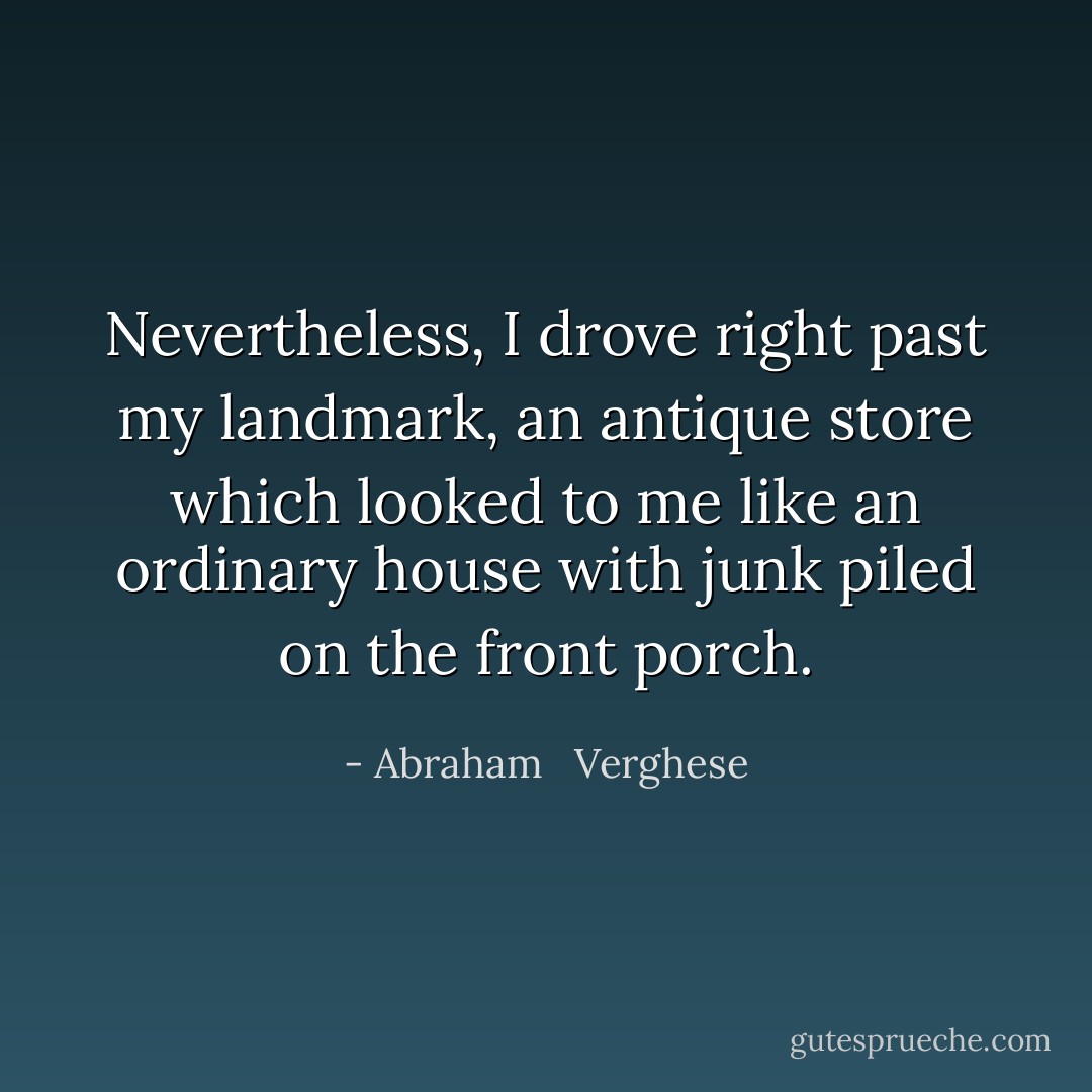 Nevertheless, I drove right past my landmark, an antique store which looked to me like an ordinary house with junk piled on the front porch. - Abraham   Verghese