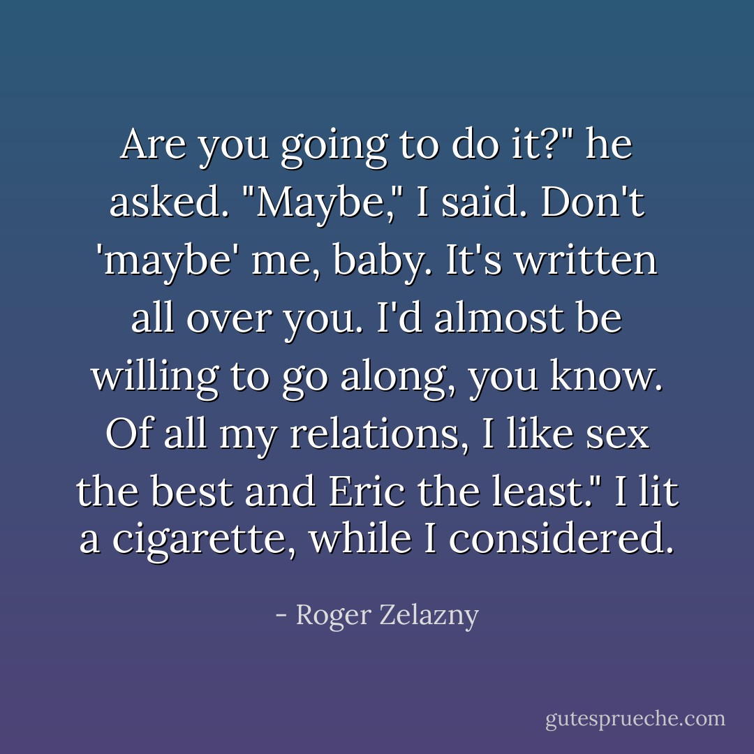 Are you going to do it?" he asked. "Maybe," I said.<br />Don't 'maybe' me, baby. It's written all over you. I'd almost be willing to go along, you know. Of all my relations, I like sex the best and Eric the least."<br />I lit a cigarette, while I considered. - Roger Zelazny