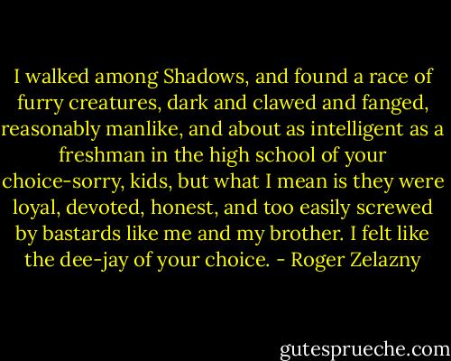 I walked among Shadows, and found a race of furry creatures, dark and clawed and fanged, reasonably manlike, and about as intelligent as a freshman in the high school of your choice-sorry, kids, but what I mean is they were loyal, devoted, honest, and too easily screwed by bastards like me and my brother. I felt like the dee-jay of your choice. - Roger Zelazny