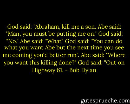 God said: "Abraham, kill me a son. Abe said: "Man, you must be putting me on." God said: "No." Abe said: "What" God said: "You can do what you want Abe but the next time you see me coming you'd better run". Abe said: "Where you want this killing done?" God said: "Out on Highway 61. - Bob Dylan