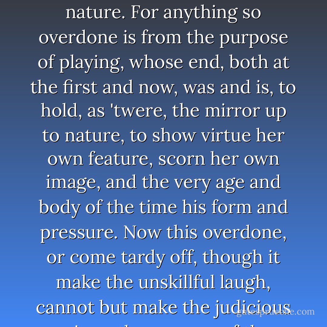 Speak the speech, I pray you, as I pronounced it to you, trippingly on the tongue. But if you mouth it, as many of our players do, I had as lief the town crier spoke my lines. Nor do not saw the air too much with your hand, thus, by use all gently, for in the very torrent, tempest, and (as I may say) whirlwind of your passion, you must acquire and beget a temperance that may give it smoothness. O, it offends me to the soul to hear a robustious periwig-pated fellow tear a passion to tatters, to very rags, to split the ears of the groundlings, who for the most part are capable of nothing but inexplicable dumb shows and noise. I would have such a fellow whipped for o'erdoing Termagant. It out-herods Herod. Pray you avoid it. Be not too tame neither, but let your own discretion be your tutor. Suit the action to the word, the word to the action, with this special observance, that you o'erstep not the modesty of nature. For anything so overdone is from the purpose of playing, whose end, both at the first and now, was and is, to hold, as 'twere, the mirror up to nature, to show virtue her own feature, scorn her own image, and the very age and body of the time his form and pressure. Now this overdone, or come tardy off, though it make the unskillful laugh, cannot but make the judicious grieve, the censure of the which one must in your allowance o'erweigh a whole theatre of others. O, there be players that I have seen play, and heard others praise, and that highly (not to speak profanely), that neither having th' accent of Christians, nor the gait of Christian, pagan, nor man, have so strutted and bellowed that I have thought some of Nature's journeymen had made men, and not made them well, they imitated humanity so abominably. Reform it altogether! And let those that play your clowns speak no more than is set down for them, for there be of them that will themselves laugh, to set on some quantity of barren spectators to laugh too, though in the mean time some necessary question of the play be then to be considered. That's villainous and shows a most pitiful ambition in the fool that uses it. Go make you ready. - William Shakespeare
