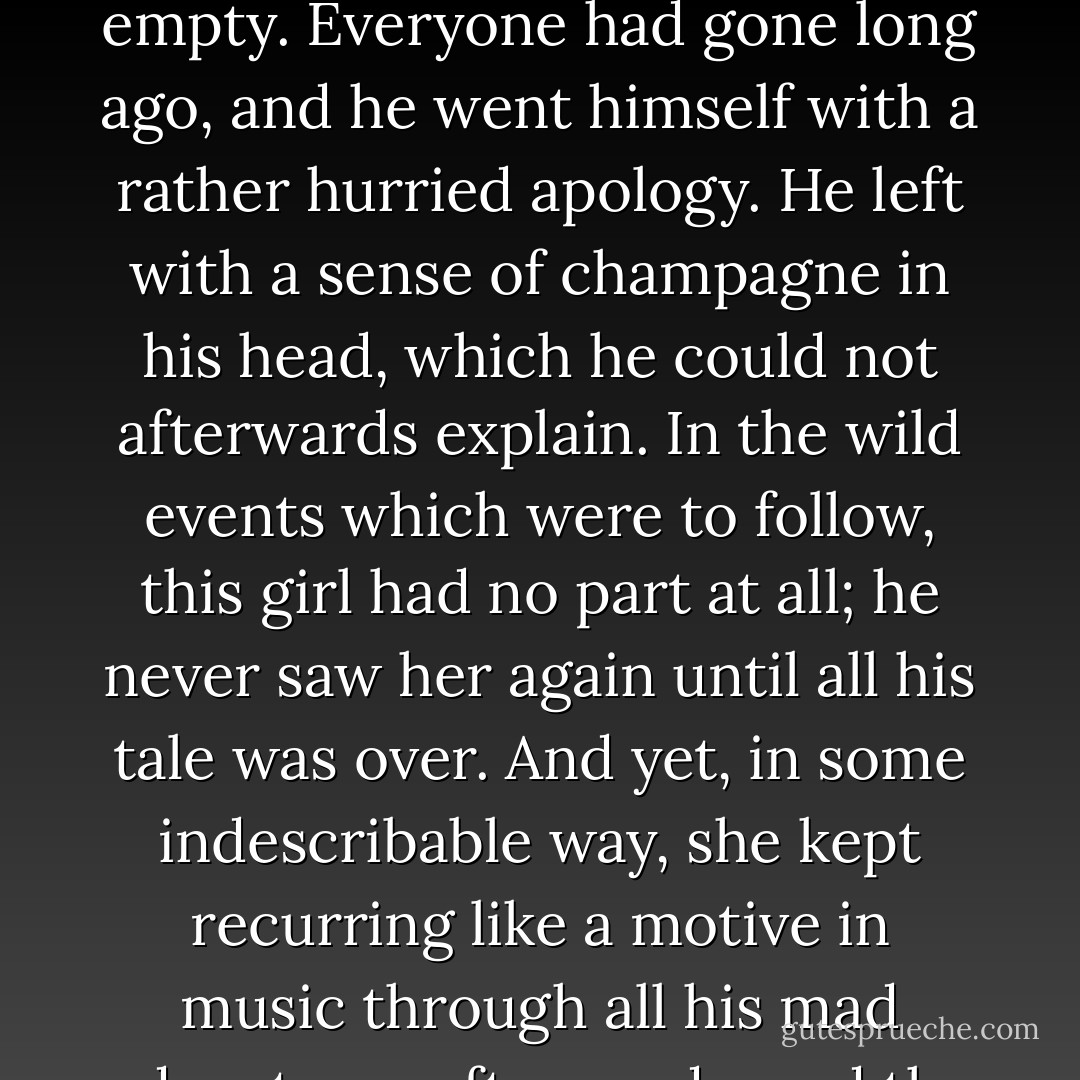 He stared and talked at the girl's red hair and amused face for what seemed to be a few minutes; and then, feeling that the groups in such a place should mix, rose to his feet. To his astonishment, he discovered the whole garden empty. Everyone had gone long ago, and he went himself with a rather hurried apology. He left with a sense of champagne in his head, which he could not afterwards explain. In the wild events which were to follow, this girl had no part at all; he never saw her again until all his tale was over. And yet, in some indescribable way, she kept recurring like a motive in music through all his mad adventures afterwards, and the glory of her strange hair ran like a red thread through those dark and ill-drawn tapestries of the night. For what followed was so improbable that it might well have been a dream. - G.K. Chesterton