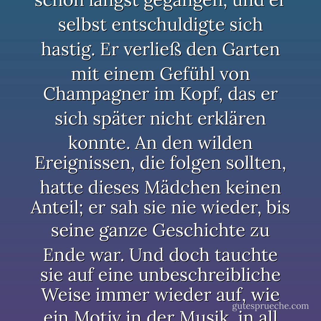 Er starrte einige Minuten lang auf das rote Haar und das amüsierte Gesicht des Mädchens und unterhielt sich mit ihr; dann stand er auf, weil er das Gefühl hatte, dass sich die Gruppen an einem solchen Ort vermischen sollten, und stand auf. Zu seinem Erstaunen stellte er fest, dass der ganze Garten leer war. Alle waren schon längst gegangen, und er selbst entschuldigte sich hastig. Er verließ den Garten mit einem Gefühl von Champagner im Kopf, das er sich später nicht erklären konnte. An den wilden Ereignissen, die folgen sollten, hatte dieses Mädchen keinen Anteil; er sah sie nie wieder, bis seine ganze Geschichte zu Ende war. Und doch tauchte sie auf eine unbeschreibliche Weise immer wieder auf, wie ein Motiv in der Musik, in all seinen verrückten Abenteuern danach, und die Pracht ihres seltsamen Haares zog sich wie ein roter Faden durch die dunklen und schlecht gezeichneten Wandteppiche der Nacht. Denn was dann folgte, war so unwahrscheinlich, dass es auch ein Traum hätte sein können. - G.K. Chesterton<