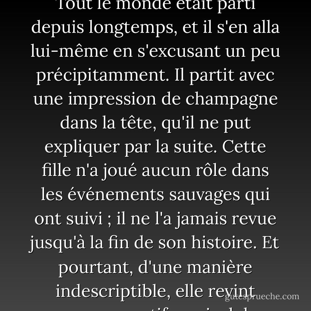 Il regarda fixement les cheveux roux et le visage amusé de la jeune fille pendant ce qui lui sembla être quelques minutes, puis, sentant que les groupes devaient se mélanger dans un tel endroit, il se leva. À son grand étonnement, il découvrit que tout le jardin était vide. Tout le monde était parti depuis longtemps, et il s'en alla lui-même en s'excusant un peu précipitamment. Il partit avec une impression de champagne dans la tête, qu'il ne put expliquer par la suite. Cette fille n'a joué aucun rôle dans les événements sauvages qui ont suivi ; il ne l'a jamais revue jusqu'à la fin de son histoire. Et pourtant, d'une manière indescriptible, elle revint comme un motif musical dans toutes les folles aventures qu'il vécut par la suite, et la gloire de son étrange chevelure courut comme un fil rouge à travers les tapisseries sombres et mal dessinées de la nuit. Car ce qui suivit était si improbable qu'il aurait pu s'agir d'un rêve. - G.K. Chesterton