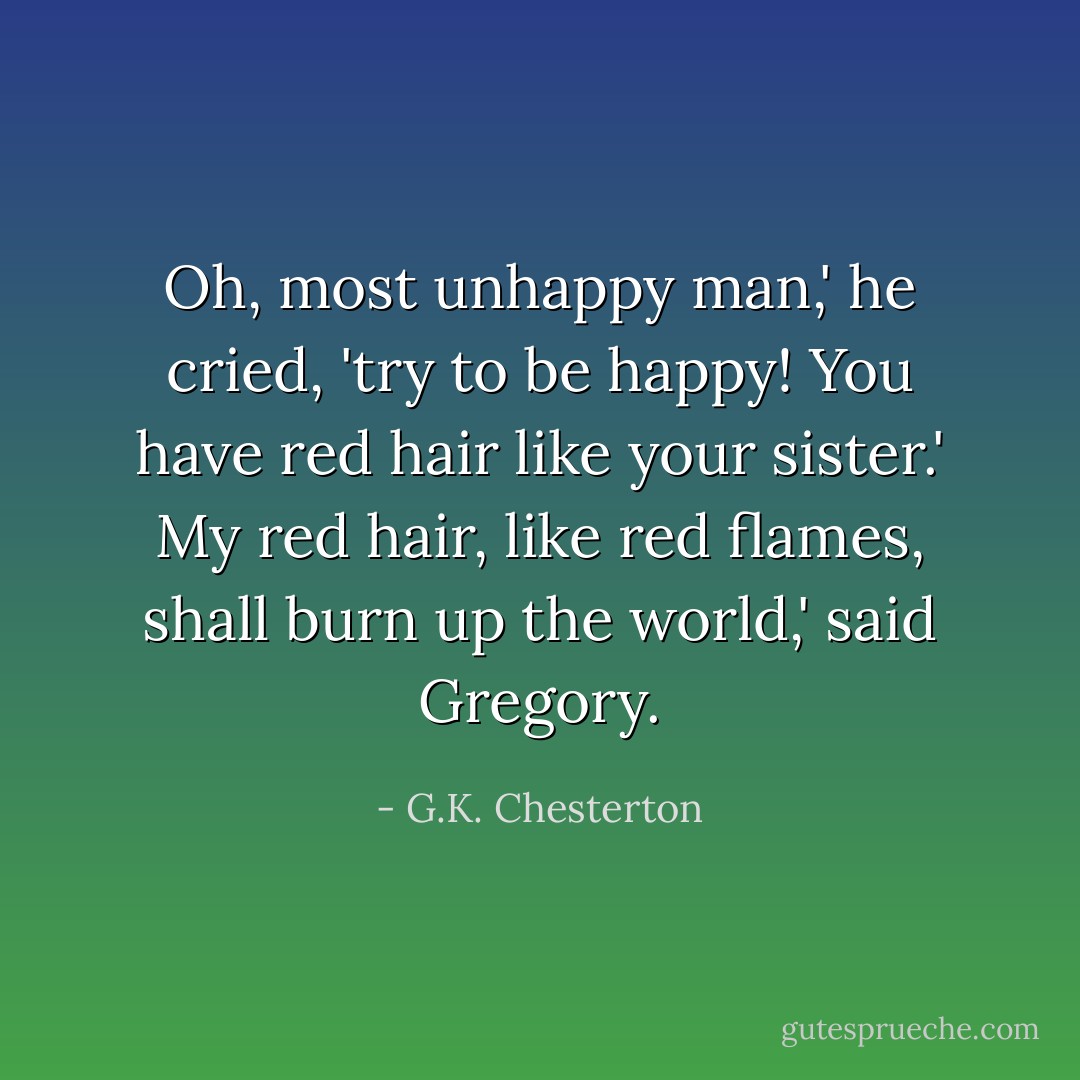 Oh, most unhappy man,' he cried, 'try to be happy! You have red hair like your sister.'<br />My red hair, like red flames, shall burn up the world,' said Gregory. - G.K. Chesterton