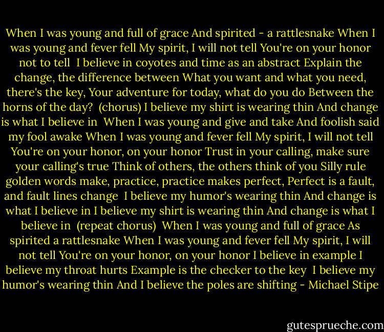 When I was young and full of grace<br />And spirited - a rattlesnake<br />When I was young and fever fell<br />My spirit, I will not tell<br />You're on your honor not to tell<br /><br />I believe in coyotes and time as an abstract<br />Explain the change, the difference between<br />What you want and what you need, there's the key,<br />Your adventure for today, what do you do<br />Between the horns of the day?<br /><br />(chorus)<br />I believe my shirt is wearing thin<br />And change is what I believe in<br /><br />When I was young and give and take<br />And foolish said my fool awake<br />When I was young and fever fell<br />My spirit, I will not tell<br />You're on your honor, on your honor<br />Trust in your calling, make sure your calling's true<br />Think of others, the others think of you<br />Silly rule golden words make, practice, practice makes perfect,<br />Perfect is a fault, and fault lines change<br /><br />I believe my humor's wearing thin<br />And change is what I believe in<br />I believe my shirt is wearing thin<br />And change is what I believe in<br /><br />(repeat chorus)<br /><br />When I was young and full of grace<br />As spirited a rattlesnake<br />When I was young and fever fell<br />My spirit, I will not tell<br />You're on your honor, on your honor<br />I believe in example<br />I believe my throat hurts<br />Example is the checker to the key<br /><br />I believe my humor's wearing thin<br />And I believe the poles are shifting - Michael Stipe