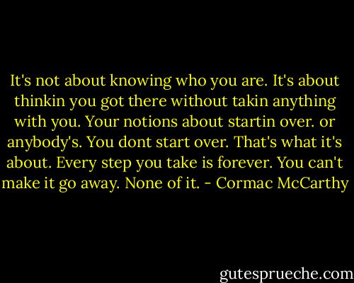 It's not about knowing who you are. It's about thinkin you got there without takin anything with you. Your notions about startin over. or anybody's. You dont start over. That's what it's about. Every step you take is forever. You can't make it go away. None of it. - Cormac McCarthy