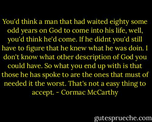 You'd think a man that had waited eighty some odd years on God to come into his life, well, you'd think he'd come. If he didnt you'd still have to figure that he knew what he was doin. I don't know what other description of God you could have. So what you end up with is that those he has spoke to are the ones that must of needed it the worst. That's not a easy thing to accept. - Cormac McCarthy