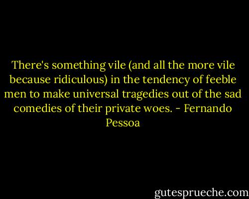 There's something vile (and all the more vile because ridiculous) in the tendency of feeble men to make universal tragedies out of the sad comedies of their private woes. - Fernando Pessoa