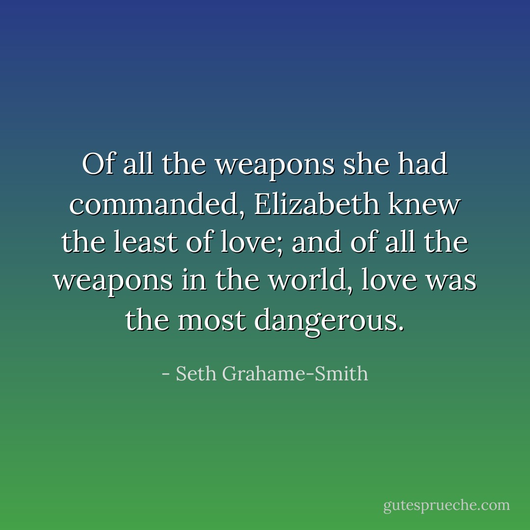 Of all the weapons she had commanded, Elizabeth knew the least of love; and of all the weapons in the world, love was the most dangerous. - Seth Grahame-Smith