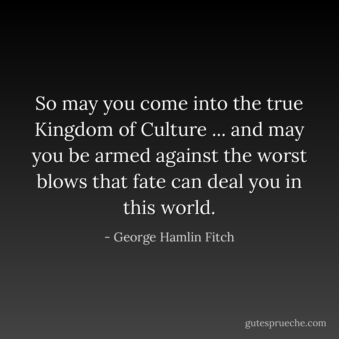 So may you come into the true Kingdom of Culture ... and may you be armed against the worst blows that fate can deal you in this world. - George Hamlin Fitch