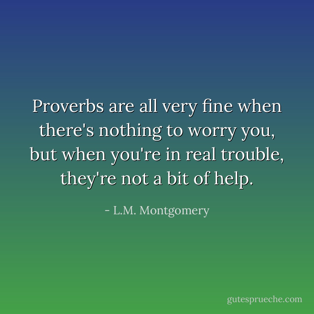Proverbs are all very fine when there's nothing to worry you, but when you're in real trouble, they're not a bit of help. - L.M. Montgomery