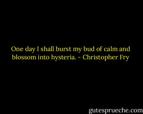 One day I shall burst my bud of calm and blossom into hysteria. - Christopher Fry
