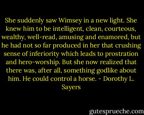 She suddenly saw Wimsey in a new light. She knew him to be intelligent, clean, courteous, wealthy, well-read, amusing and enamored, but he had not so far produced in her that crushing sense of inferiority which leads to prostration and hero-worship. But she now realized that there was, after all, something godlike about him. He could control a horse. - Dorothy L. Sayers