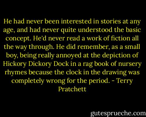 He had never been interested in stories at any age, and had never quite understood the basic concept. He'd never read a work of fiction all the way through. He did remember, as a small boy, being really annoyed at the depiction of Hickory Dickory Dock in a rag book of nursery rhymes because the clock in the drawing was completely wrong for the period. - Terry Pratchett