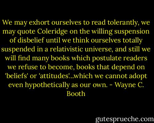 We may exhort ourselves to read tolerantly, we may quote Coleridge on the willing suspension of disbelief until we think ourselves totally suspended in a relativistic universe, and still we will find many books which postulate readers we refuse to become, books that depend on 'beliefs' or 'attitudes'...which we cannot adopt even hypothetically as our own. - Wayne C. Booth