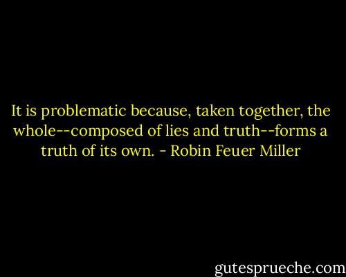 It is problematic because, taken together, the whole--composed of lies and truth--forms a truth of its own. - Robin Feuer Miller
